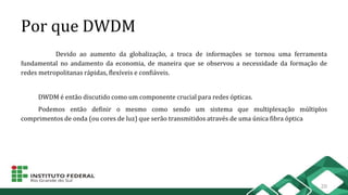 Por que DWDM
Devido ao aumento da globalização, a troca de informações se tornou uma ferramenta
fundamental no andamento da economia, de maneira que se observou a necessidade da formação de
redes metropolitanas rápidas, flexíveis e confiáveis.
DWDM é então discutido como um componente crucial para redes ópticas.
Podemos então definir o mesmo como sendo um sistema que multiplexação múltiplos
comprimentos de onda (ou cores de luz) que serão transmitidos através de uma única fibra óptica
20
 