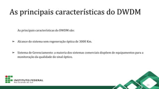 As principais características do DWDM
As principais características do DWDM são:
➢ Alcance do sistema sem regeneração óptica de 3000 Km.
➢ Sistema de Gerenciamento: a maioria dos sistemas comerciais dispõem de equipamentos para a
monitoração da qualidade do sinal óptico.
22
 