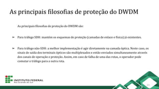As principais filosofias de proteção do DWDM
As principais filosofias de proteção do DWDM são:
➢ Para tráfego SDH: mantém os esquemas de proteção (camadas de enlace e física) já existentes.
➢ Para tráfego não-SDH: a melhor implementação é agir diretamente na camada óptica. Neste caso, os
sinais de saída dos terminais ópticos são multiplexados e então enviados simultaneamente através
dos canais de operação e proteção. Assim, em caso de falha de uma das rotas, o operador pode
comutar o tráfego para a outra rota.
23
 