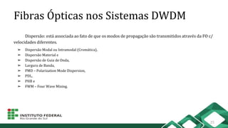 Fibras Ópticas nos Sistemas DWDM
Dispersão: está associada ao fato de que os modos de propagação são transmitidos através da FO c/
velocidades diferentes.
➢ Dispersão Modal ou Intramodal (Cromática),
➢ Dispersão Material e
➢ Dispersão de Guia de Onda,
➢ Largura de Banda,
➢ PMD – Polarization Mode Dispersion,
➢ PDL,
➢ PHB e
➢ FWM – Four Wave Mixing.
25
 
