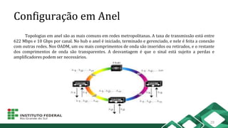 Configuração em Anel
Topologias em anel são as mais comuns em redes metropolitanas. A taxa de transmissão está entre
622 Mbps e 10 Gbps por canal. No hub o anel é iniciado, terminado e gerenciado, e nele é feita a conexão
com outras redes. Nos OADM, um ou mais comprimentos de onda são inseridos ou retirados, e o restante
dos comprimentos de onda são transparentes. A desvantagem é que o sinal está sujeito a perdas e
amplificadores podem ser necessários.
28
 