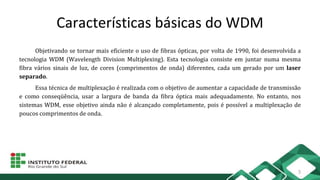 Características básicas do WDM
Objetivando se tornar mais eficiente o uso de fibras ópticas, por volta de 1990, foi desenvolvida a
tecnologia WDM (Wavelength Division Multiplexing). Esta tecnologia consiste em juntar numa mesma
fibra vários sinais de luz, de cores (comprimentos de onda) diferentes, cada um gerado por um laser
separado.
Essa técnica de multiplexação é realizada com o objetivo de aumentar a capacidade de transmissão
e como conseqüência, usar a largura de banda da fibra óptica mais adequadamente. No entanto, nos
sistemas WDM, esse objetivo ainda não é alcançado completamente, pois é possível a multiplexação de
poucos comprimentos de onda.
3
 