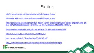 Fontes
http://www.teleco.com.br/tutoriais/tutorialdwdm/pagina_3.asp
http://www.teleco.com.br/tutoriais/tutorialdwdm/pagina_6.asp
https://portuguese.alibaba.com/product-detail/1550nm-soa-semiconductor-optical-amplifiers-with-pm-
fiber-60723755009.html?spm=a2700.md_pt_PT.maylikeexp.3.13686f9b13VMmV
https://ingenieriaelectronica.org/amplificadores-opticos-soa-edfas-y-raman/
https://www.youtube.com/watch?v=_gYbtNInyDw
http://www.rederio.br/downloads/pdf/nt00102.pdf
http://www.lsi.usp.br/~rav/rav-fev-2004/apres-alunos/08-DWDM.pdf
31
 
