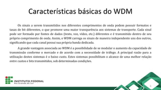 Características básicas do WDM
Os sinais a serem transmitidos nos diferentes comprimentos de onda podem possuir formatos e
taxas de bit diferentes, o que promove uma maior transparência aos sistemas de transporte. Cada sinal
pode ser formado por fontes de dados (texto, voz, vídeo, etc.) diferentes e é transmitido dentro de seu
próprio comprimento de onda. Assim, o WDM carrega os sinais de maneira independente uns dos outros,
significando que cada canal possui sua própria banda dedicada.
A grande vantagem associada ao WDM é a possibilidade de se modular o aumento da capacidade de
transmissão conforme o mercado e de acordo com a necessidade de tráfego. A principal razão para a
utilização destes sistemas é o baixo custo. Estes sistemas possibilitam o alcance de uma melhor relação
entre custos e bits transmitidos, sob determinadas condições.
6
 