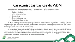 Características básicas do WDM
As tecnologias WDM oferecem suporte a projetos de alta performance, tais como:
➢ Ensino à distância
➢ Laboratórios remotos
➢ Telemedicina
➢ Computação em grade
➢ Ambientes colaborativos.
O WDM utiliza paralelamente tecnologias de rede como Multicast, Engenharia de Tráfego (Traffic
Engineering), QoS (Quality of Service), entre outras, oferecendo um serviço de qualidade, com novas
tecnologias e alta capacidade de comunicação.
A implementação da tecnologia WDM nas comunicações ópticas exigiu o desenvolvimento de novos
componentes em fibra. Entre os principais componentes desenvolvidos e fundamentais para o
funcionamento de sistemas WDM estão os filtros sintonizáveis, as grades de Bragg gravadas em fibras,
acopladores, roteadores e conversores de comprimento de onda.
7
 