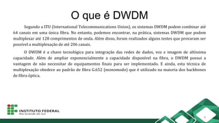 O que é DWDM
Segundo a ITU (International Telecommunications Union), os sistemas DWDM podem combinar até
64 canais em uma única fibra. No entanto, podemos encontrar, na prática, sistemas DWDM que podem
multiplexar até 128 comprimentos de onda. Além disso, foram realizados alguns testes que provaram ser
possível a multiplexação de até 206 canais.
O DWDM é a chave tecnológica para integração das redes de dados, voz e imagem de altíssima
capacidade. Além de ampliar exponencialmente a capacidade disponível na fibra, o DWDM possui a
vantagem de não necessitar de equipamentos finais para ser implementado. E ainda, esta técnica de
multiplexação obedece ao padrão de fibra G.652 (monomodo) que é utilizado na maioria dos backbones
de fibra óptica.
9
 