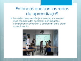Entonces que son las redes
de aprendizaje?
 Las redes de aprendizaje son redes sociales en
línea mediante las cuales los participantes
comparten información y colaboran para crear
conocimiento.
 