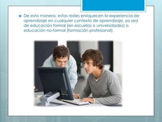  De esta manera, estas redes enriquecen la experiencia de
aprendizaje en cualquier contexto de aprendizaje, ya sea
de educación formal (en escuelas o universidades) o
educación no-formal (formación profesional).
 