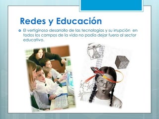 Redes y Educación
 El vertiginoso desarrollo de las tecnologías y su irrupción en
todos los campos de la vida no podía dejar fuera al sector
educativo.
 