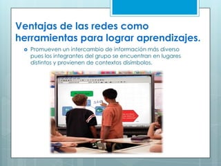 Ventajas de las redes como
herramientas para lograr aprendizajes.
 Promueven un intercambio de información más diverso
pues los integrantes del grupo se encuentran en lugares
distintos y provienen de contextos disímbolos.
 