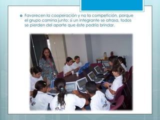  Favorecen la cooperación y no la competición, porque
el grupo camina junto: si un integrante se atrasa, todos
se pierden del aporte que éste podría brindar.
 