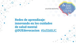 Redes de aprendizaje:
innovando en los cuidados
de salud mental
@DUEdevocacion #InfSM8JC
 