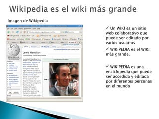 Un WIKI es un sitio web colaborativo que puede ser editado por varios usuarios WIKIPEDIA es el WIKI más grande.  Imagen de Wikipedia WIKIPEDIA es una  enciclopedia que puede ser accedida y editada por diferentes personas en el mundo 