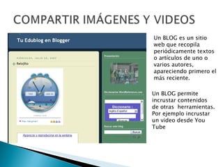 Un BLOG es un sitio web que recopila  periódicamente textos o artículos de uno o varios autores, apareciendo primero el más reciente. Un BLOG permite incrustar contenidos de otras  herramientas. Por ejemplo incrustar un video desde You Tube 