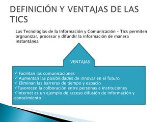 Facilitan las comunicaciones Aumentan las posibilidades de innovar en el futuro Eliminan las barreras de tiempo y espacio Favorecen la colboración entre personas e instituciones Internet es un ejemplo de acceso difusión de información y conocimiento Las Tecnologías de la Información y Comunicación  – Tics permiten orgnanizar, procesar y difundir la informaci ón de manera instantánea  VENTAJAS 