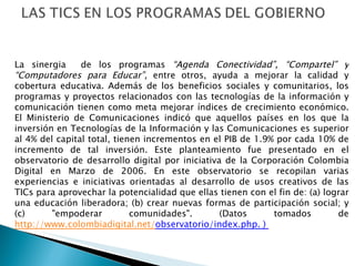 La sinergia  de los programas  “Agenda Conectividad”, “Compartel” y “Computadores para Educar”,  entre otros,   ayuda a mejorar la calidad y cobertura educativa . Además de los beneficios sociales y comunitarios, los programas y proyectos relacionados con las tecnologías de la información y comunicación tienen como meta mejorar índices de crecimiento económico. El  Ministerio de Comunicaciones   indicó que aquellos países en los que la inversión en Tecnologías de la Información y las Comunicaciones es superior al 4% del capital total, tienen incrementos en el PIB de 1.9% por cada 10% de incremento de tal inversión. Este planteamiento fue presentado en el observatorio de desarrollo digital por iniciativa de la Corporación Colombia Digital en Marzo de 2006. En este observatorio se recopilan varias experiencias e iniciativas orientadas al desarrollo de usos creativos de las TICs para aprovechar la potencialidad que ellas tienen con el fin de: (a) lograr una educación liberadora; (b) crear nuevas formas de participación social; y (c) "empoderar comunidades". (Datos tomados de  http://www.colombiadigital.net/ observatorio/index.php. )  