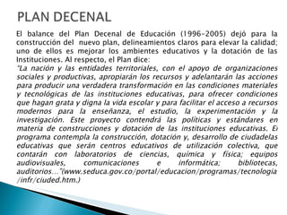 El balance del Plan Decenal de Educación (1996-2005) dejó para la construcción del  nuevo plan, delineamientos claros para elevar la calidad; uno de ellos es mejorar los ambientes educativos y la dotación de las Instituciones. Al respecto, el Plan dice: “ La nación y las entidades territoriales, con el apoyo de organizaciones sociales y productivas, apropiarán los recursos y adelantarán las acciones para producir una verdadera transformación en las condiciones materiales y tecnológicas de las instituciones educativas, para ofrecer condiciones que hagan grata y digna la vida escolar y para facilitar el acceso a recursos modernos para la enseñanza, el estudio, la experimentación y la investigación. Este proyecto contendrá las políticas y estándares en materia de construcciones y dotación de las instituciones educativas. El programa contempla la construcción, dotación y, desarrollo de ciudadelas educativas que serán centros educativos de utilización colectiva, que contarán con laboratorios de ciencias, química y física; equipos audiovisuales, comunicaciones e informática; bibliotecas, auditorios…”(www.seduca.gov.co/portal/educacion/programas/tecnologia/infr/ciuded.htm.)   