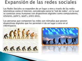 Las Redes Sociales se expanden de un lugar a otro a través de las redes telemáticas como el Internet, considerada como la “red de redes”, en la cual se conectan seres humanos con dispositivos digitales como computadores, celulares, palm ’s , ipod’s, entre otros. Las personas que componen las redes son  nómadas que poseen dispositivos digitales que les permiten ir de un lugar a otro en el ciberespacio.  
