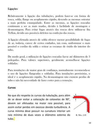10
Ligações
Relativamente à ligação das tubulações, podem fazer-se em forma de
rosca, solda, flange ou acoplamento rápido, devendo as mesmas ostentar
a mais perfeita estanquidade. Entre as mesmas, as ligações roscadas
continuam a ser as mais usadas, devido à facilidade de montagem e
desmontagem. Para evitar fugas através das roscas deve utilizar-se fita
Teflon, devido aos possíveis defeitos na confeção das roscas.
A ligação efetuada através de solda oferece menor possibilidade de fugas
de ar, todavia, carece de certos cuidados, tais com, uniformizar o mais
possível o cordão da solda e retirar as escamas de óxido do interior do
tubo.
De modo geral, a utilização de ligações roscadas faz-se até diâmetros de 3
polegadas. Para valores superiores, geralmente aconselha-se ligações
soldadas.
Para instalações de maior grau de confiança, normalmente recomenda-se
o uso de ligações flangeadas e soldadas. Para instalações provisórias, o
ideal é o acoplamento rápido. Na desmontagem não existem perdas de
tubo e não há necessidade de fazer cortes para a remoção.
Curvas
No que diz respeito às curvas da tubulação, para além
de se dever evitar a colocação de cotovelos de 90°,
devem ser efetuadas no maior raio possível, para
assim evitar perdas em excesso devido turbulência. A
curva mínima deve possuir na curvatura interior um
raio mínimo de duas vezes o diâmetro externo do
tubo.
R. Mín. 2 Ø
 