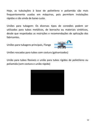 Hoje, as tubulações à base de polietileno e poliamida são mais
frequentemente usadas em máquinas, pois permitem instalações
rápidas e são ainda de baixo custo.
Uniões para tubagem: Os diversos tipos de conexões podem ser
utilizados para tubos metálicos, de borracha ou materiais sintéticos,
desde que respeitadas as restrições e recomendações de aplicação dos
fabricantes.
Uniões para tubagens principais, Flange
Uniões roscadas para tubos com costura (galvanizados)
União para tubos flexíveis e união para tubos rígidos de polietileno ou
poliamida (sem costura e união rápida)
12
 