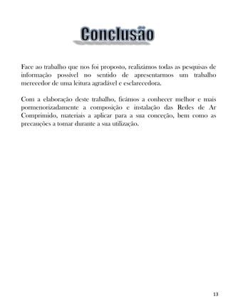 Face ao trabalho que nos foi proposto, realizámos todas as pesquisas de
informação possível no sentido de apresentarmos um trabalho
merecedor de uma leitura agradável e esclarecedora.
Com a elaboração deste trabalho, ficámos a conhecer melhor e mais
pormenorizadamente a composição e instalação das Redes de Ar
Comprimido, materiais a aplicar para a sua conceção, bem como as
precauções a tomar durante a sua utilização.
13
 