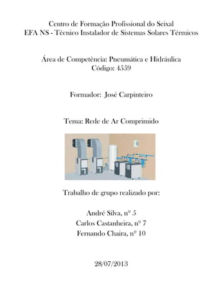 Centro de Formação Profissional do Seixal
EFA NS - Técnico Instalador de Sistemas Solares Térmicos
Área de Competência: Pneumática e Hidráulica
Código: 4559
Formador: José Carpinteiro
Tema: Rede de Ar Comprimido
Trabalho de grupo realizado por:
André Silva, nº 5
Carlos Castanheira, nº 7
Fernando Chaira, nº 10
28/07/2013
 