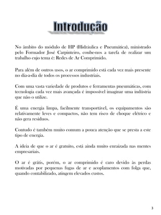 No âmbito do módulo de HP (Hidráulica e Pneumática), ministrado
pelo Formador José Carpinteiro, coube-nos a tarefa de realizar um
trabalho cujo tema é: Redes de Ar Comprimido.
Para além de outros usos, o ar comprimido está cada vez mais presente
no dia-a-dia de todos os processos industriais.
Com uma vasta variedade de produtos e ferramentas pneumáticas, com
tecnologia cada vez mais avançada é impossível imaginar uma indústria
que não o utilize.
É uma energia limpa, facilmente transportável, os equipamentos são
relativamente leves e compactos, não tem risco de choque elétrico e
não gera resíduos.
Contudo é também muito comum a pouca atenção que se presta a este
tipo de energia.
A ideia de que o ar é gratuito, está ainda muito enraizada nas mentes
empresariais.
O ar é grátis, porém, o ar comprimido é caro devido às perdas
motivadas por pequenas fugas de ar e acoplamentos com folga que,
quando contabilizado, atingem elevados custos.
3
 