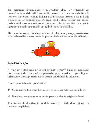 5
Em nenhuma circunstância, o reservatório deve ser enterrado ou
instalado em local de difícil acesso. Se possível, deve ser instalado fora da
casa dos compressores para facilitar a condensação do óleo e da umidade
contidos no ar comprimido. De igual modo, deve possuir um dreno,
preferencialmente automático, no ponto mais baixo para fazer a remoção
deste condensado acumulado em cada 8 horas de trabalho.
Os reservatórios são dotados ainda de válvulas de segurança, manômetro,
e são submetidos a uma prova de pressão hidrostática, antes da utilização.
Rede Distribuição
A rede de distribuição de ar comprimido envolve todas as tubulações
provenientes do reservatório, passando pelo secador e que, ligadas,
orientam o ar comprimido até os pontos individuais de utilização.
A rede possui duas funções básicas:
1ª - Comunicar a fonte produtora com os equipamentos consumidores;
2ª - Funcionar como um reservatório para atender às exigências locais.
Um sistema de distribuição modelarmente executado deve ostentar os
seguintes requisitos:
 
