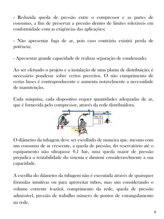 - Reduzida queda de pressão entre o compressor e as partes de
consumo, a fim de preservar a pressão dentro de limites toleráveis em
conformidade com as exigências das aplicações;
- Não apresentar fuga de ar, pois caso contrário existirá perda de
potência;
- Apresentar grande capacidade de realizar separação de condensado.
Ao ser efetuado o projeto e a instalação de uma planta de distribuição, é
necessário ponderar sobre certos preceitos. O não cumprimento de
certas bases é contraproducente e aumenta notavelmente a necessidade
de manutenção.
Cada máquina, cada dispositivo requer quantidades adequadas de ar,
que é fornecida pelo compressor, através da rede distribuidora.
O diâmetro da tubagem deve ser escolhido de maneira que, mesmo com
um consumo de ar crescente, a queda de pressão, do reservatório até o
equipamento não ultrapasse 0,1 bar, uma queda maior de pressão
prejudica a rentabilidade do sistema e diminui consideravelmente a sua
capacidade.
A escolha do diâmetro da tubagem não é executada através de quaisquer
fórmulas intuitivas ou para aproveitar tubos, mas sim considerando o
volume corrente (vazão), comprimento da rede, queda de pressão
admissível, pressão de trabalho número de pontos de estrangulamento
na rede.
6
 