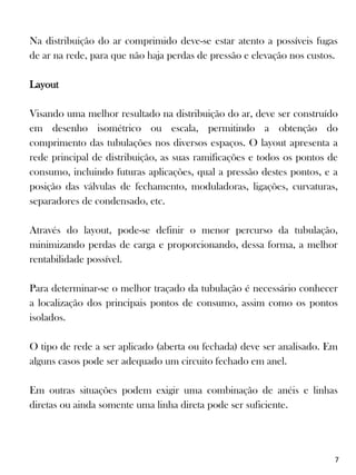 Na distribuição do ar comprimido deve-se estar atento a possíveis fugas
de ar na rede, para que não haja perdas de pressão e elevação nos custos.
Layout
Visando uma melhor resultado na distribuição do ar, deve ser construído
em desenho isométrico ou escala, permitindo a obtenção do
comprimento das tubulações nos diversos espaços. O layout apresenta a
rede principal de distribuição, as suas ramificações e todos os pontos de
consumo, incluindo futuras aplicações, qual a pressão destes pontos, e a
posição das válvulas de fechamento, moduladoras, ligações, curvaturas,
separadores de condensado, etc.
Através do layout, pode-se definir o menor percurso da tubulação,
minimizando perdas de carga e proporcionando, dessa forma, a melhor
rentabilidade possível.
Para determinar-se o melhor traçado da tubulação é necessário conhecer
a localização dos principais pontos de consumo, assim como os pontos
isolados.
O tipo de rede a ser aplicado (aberta ou fechada) deve ser analisado. Em
alguns casos pode ser adequado um circuito fechado em anel.
Em outras situações podem exigir uma combinação de anéis e linhas
diretas ou ainda somente uma linha direta pode ser suficiente.
7
 