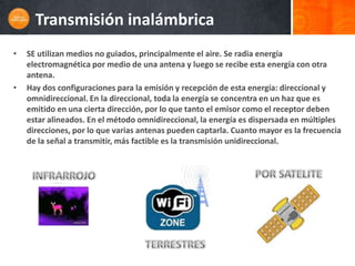 Transmisión inalámbrica
•   SE utilizan medios no guiados, principalmente el aire. Se radia energía
    electromagnética por medio de una antena y luego se recibe esta energía con otra
    antena.
•   Hay dos configuraciones para la emisión y recepción de esta energía: direccional y
    omnidireccional. En la direccional, toda la energía se concentra en un haz que es
    emitido en una cierta dirección, por lo que tanto el emisor como el receptor deben
    estar alineados. En el método omnidireccional, la energía es dispersada en múltiples
    direcciones, por lo que varias antenas pueden captarla. Cuanto mayor es la frecuencia
    de la señal a transmitir, más factible es la transmisión unidireccional.
 