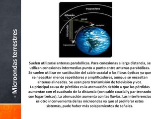 - Microondas terrestres




                          Suelen utilizarse antenas parabólicas. Para conexionas a larga distancia, se
                           utilizan conexiones intermedias punto a punto entre antenas parabólicas.
                          Se suelen utilizar en sustitución del cable coaxial o las fibras ópticas ya que
                            se necesitan menos repetidores y amplificadores, aunque se necesitan
                                 antenas alineadas. Se usan para transmisión de televisión y voz.
                           La principal causa de pérdidas es la atenuación debido a que las pérdidas
                          aumentan con el cuadrado de la distancia (con cable coaxial y par trenzado
                          son logarítmicas). La atenuación aumenta con las lluvias. Las interferencias
                                es otro inconveniente de las microondas ya que al proliferar estos
                                       sistemas, pude haber más solapamientos de señales.
 