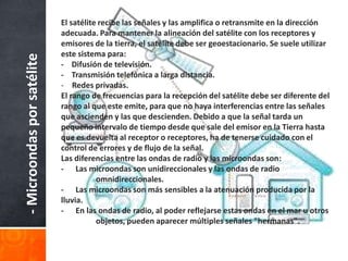 El satélite recibe las señales y las amplifica o retransmite en la dirección
                            adecuada. Para mantener la alineación del satélite con los receptores y
                            emisores de la tierra, el satélite debe ser geoestacionario. Se suele utilizar
                            este sistema para:
- Microondas por satélite
                            - Difusión de televisión.
                            - Transmisión telefónica a larga distancia.
                            - Redes privadas.
                            El rango de frecuencias para la recepción del satélite debe ser diferente del
                            rango al que este emite, para que no haya interferencias entre las señales
                            que ascienden y las que descienden. Debido a que la señal tarda un
                            pequeño intervalo de tiempo desde que sale del emisor en la Tierra hasta
                            que es devuelta al receptor o receptores, ha de tenerse cuidado con el
                            control de errores y de flujo de la señal.
                            Las diferencias entre las ondas de radio y las microondas son:
                            - Las microondas son unidireccionales y las ondas de radio
                                       omnidireccionales.
                            - Las microondas son más sensibles a la atenuación producida por la
                            lluvia.
                            - En las ondas de radio, al poder reflejarse estas ondas en el mar u otros
                                       objetos, pueden aparecer múltiples señales "hermanas".
 