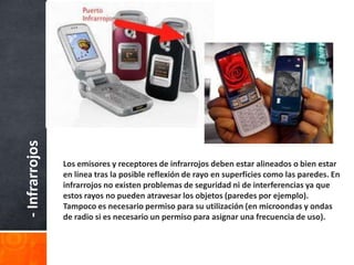 - Infrarrojos




                Los emisores y receptores de infrarrojos deben estar alineados o bien estar
                en línea tras la posible reflexión de rayo en superficies como las paredes. En
                infrarrojos no existen problemas de seguridad ni de interferencias ya que
                estos rayos no pueden atravesar los objetos (paredes por ejemplo).
                Tampoco es necesario permiso para su utilización (en microondas y ondas
                de radio si es necesario un permiso para asignar una frecuencia de uso).
 