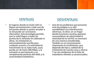 •   En lugares donde el router wifi no      •   Uno de los problemas que presenta
    llegue correctamente a cada uno de          esta tecnología es su alta
    los puntos donde se quiera acceder a        sensibilidad a las interferencias
    la red puede ser una buena                  eléctricas. Es decir, en un hogar
    alternativa. Esta tecnología permite        donde funcionen muchos aparatos
    que la señal llegue a todos los             consumidores de electricidad la
    puntos de la vivienda sin cableado ni       velocidad de la red PLC se mermará
    obras. Su instalación es                    de una manera considerable.
    extremadamente sencilla para                También es un inconveniente
    cualquier usuario y la velocidad de         importante el rendimiento, que
    transmisión no es nada mala, pues           depende del tipo y calidad de la
    puede ser de hasta 200 Mbps, y la           instalación de nuestra casa u oficina.
    conexión es permanente y un                 Y no nos olvidemos de la falta de
    complemento perfecto del ASDL y la          estándares oficiales y consensuados.
    conectividad inalámbrica.
 