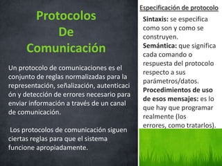 Especificación de protocolo
       Protocolos                            Sintaxis: se especifica
                                             como son y como se
           De                                construyen.
      Comunicación                           Semántica: que significa
                                             cada comando o
                                             respuesta del protocolo
Un protocolo de comunicaciones es el
                                             respecto a sus
conjunto de reglas normalizadas para la
                                             parámetros/datos.
representación, señalización, autenticaci
                                             Procedimientos de uso
ón y detección de errores necesario para
                                             de esos mensajes: es lo
enviar información a través de un canal
                                             que hay que programar
de comunicación.
                                             realmente (los
                                             errores, como tratarlos).
 Los protocolos de comunicación siguen
ciertas reglas para que el sistema
funcione apropiadamente.
 