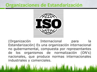 Organizaciones de Estandarización




 (Organización      Internacional      para      la
 Estandarización) Es una organización internacional
 no gubernamental, compuesta por representantes
 de los organismos de normalización (ON's)
 nacionales, que produce normas internacionales
 industriales y comerciales.
 