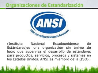 Organizaciones de Estandarización




(Instituto    Nacional      Estadounidense     de
Estándares)es una organización sin ánimo de
lucro que supervisa el desarrollo de estándares
para productos, servicios, procesos y sistemas en
los Estados Unidos. ANSI es miembro de la (ISO).
 
