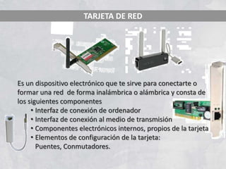 TARJETA DE RED




Es un dispositivo electrónico que te sirve para conectarte o
formar una red de forma inalámbrica o alámbrica y consta de
los siguientes componentes
     • Interfaz de conexión de ordenador
     • Interfaz de conexión al medio de transmisión
     • Componentes electrónicos internos, propios de la tarjeta
     • Elementos de configuración de la tarjeta:
       Puentes, Conmutadores.
 