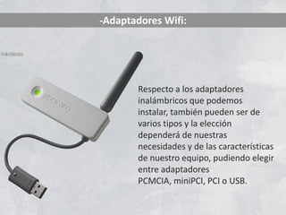 -Adaptadores Wifi:




       Respecto a los adaptadores
       inalámbricos que podemos
       instalar, también pueden ser de
       varios tipos y la elección
       dependerá de nuestras
       necesidades y de las características
       de nuestro equipo, pudiendo elegir
       entre adaptadores
       PCMCIA, miniPCI, PCI o USB.
 