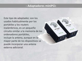 - Adaptadores miniPCI:


Este tipo de adaptador, son los
usados habitualmente por los
portátiles y los routers
inalámbricos, es un pequeño
circuito similar a la memoria de los
ordenadores portátiles,
incluye la antena, aunque en la
mayor parte de los dispositivos se
puede incorporar una antena
externa adicional.
 
