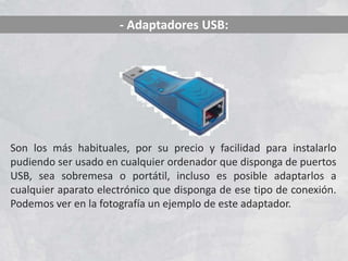 - Adaptadores USB:




Son los más habituales, por su precio y facilidad para instalarlo
pudiendo ser usado en cualquier ordenador que disponga de puertos
USB, sea sobremesa o portátil, incluso es posible adaptarlos a
cualquier aparato electrónico que disponga de ese tipo de conexión.
Podemos ver en la fotografía un ejemplo de este adaptador.
 