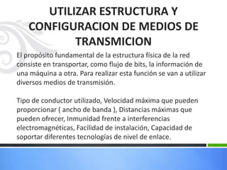 UTILIZAR ESTRUCTURA Y
    CONFIGURACION DE MEDIOS DE
            TRANSMICION
El propósito fundamental de la estructura física de la red
consiste en transportar, como flujo de bits, la información de
una máquina a otra. Para realizar esta función se van a utilizar
diversos medios de transmisión.

Tipo de conductor utilizado, Velocidad máxima que pueden
proporcionar ( ancho de banda ), Distancias máximas que
pueden ofrecer, Inmunidad frente a interferencias
electromagnéticas, Facilidad de instalación, Capacidad de
soportar diferentes tecnologías de nivel de enlace.
 