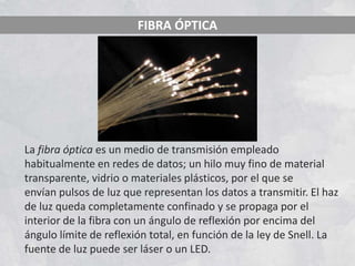 FIBRA ÓPTICA




La fibra óptica es un medio de transmisión empleado
habitualmente en redes de datos; un hilo muy fino de material
transparente, vidrio o materiales plásticos, por el que se
envían pulsos de luz que representan los datos a transmitir. El haz
de luz queda completamente confinado y se propaga por el
interior de la fibra con un ángulo de reflexión por encima del
ángulo límite de reflexión total, en función de la ley de Snell. La
fuente de luz puede ser láser o un LED.
 