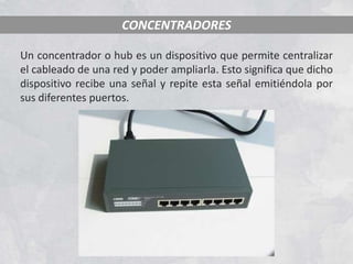 CONCENTRADORES

Un concentrador o hub es un dispositivo que permite centralizar
el cableado de una red y poder ampliarla. Esto significa que dicho
dispositivo recibe una señal y repite esta señal emitiéndola por
sus diferentes puertos.
 
