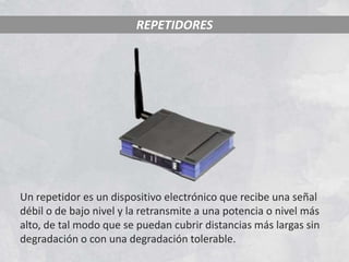 REPETIDORES




Un repetidor es un dispositivo electrónico que recibe una señal
débil o de bajo nivel y la retransmite a una potencia o nivel más
alto, de tal modo que se puedan cubrir distancias más largas sin
degradación o con una degradación tolerable.
 