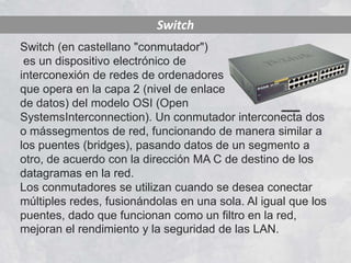 Switch
Switch (en castellano "conmutador")
 es un dispositivo electrónico de
interconexión de redes de ordenadores
que opera en la capa 2 (nivel de enlace
de datos) del modelo OSI (Open
SystemsInterconnection). Un conmutador interconecta dos
o mássegmentos de red, funcionando de manera similar a
los puentes (bridges), pasando datos de un segmento a
otro, de acuerdo con la dirección MA C de destino de los
datagramas en la red.
Los conmutadores se utilizan cuando se desea conectar
múltiples redes, fusionándolas en una sola. Al igual que los
puentes, dado que funcionan como un filtro en la red,
mejoran el rendimiento y la seguridad de las LAN.
 