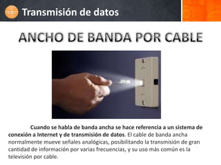 Transmisión de datos




         Cuando se habla de banda ancha se hace referencia a un sistema de
conexión a Internet y de transmisión de datos. El cable de banda ancha
normalmente mueve señales analógicas, posibilitando la transmisión de gran
cantidad de información por varias frecuencias, y su uso más común es la
televisión por cable.
 