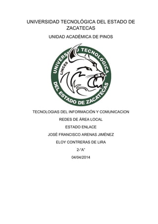 UNIVERSIDAD TECNOLÓGICA DEL ESTADO DE
ZACATECAS
UNIDAD ACADÉMICA DE PINOS
TECNOLOGIAS DEL INFORMACIÓN Y COMUNICACION
REDES DE ÁREA LOCAL
ESTADO ENLACE
JOSÉ FRANCISCO ARENAS JIMÉNEZ
ELOY CONTRERAS DE LIRA
2-“A”
04/04/2014
 