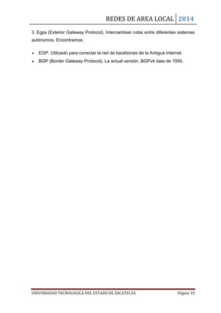 REDES DE AREA LOCAL 2014
UNIVERSIDAD TECNOLOGICA DEL ESTADO DE ZACATECAS Página 10
3. Egps (Exterior Gateway Protocol). Intercambian rutas entre diferentes sistemas
autónomos. Encontramos:
EGP. Utilizado para conectar la red de backbones de la Antigua Internet.
BGP (Border Gateway Protocol). La actual versión, BGPv4 data de 1995.
 